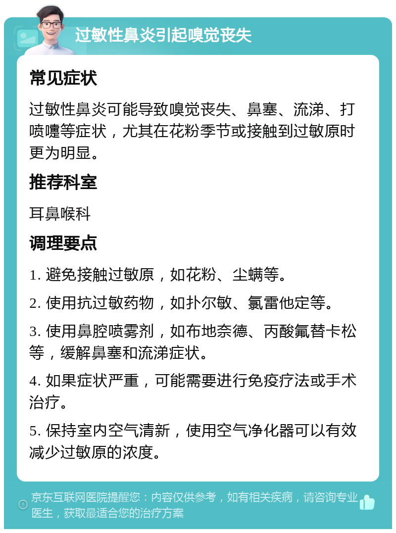 过敏性鼻炎引起嗅觉丧失 常见症状 过敏性鼻炎可能导致嗅觉丧失、鼻塞、流涕、打喷嚏等症状，尤其在花粉季节或接触到过敏原时更为明显。 推荐科室 耳鼻喉科 调理要点 1. 避免接触过敏原，如花粉、尘螨等。 2. 使用抗过敏药物，如扑尔敏、氯雷他定等。 3. 使用鼻腔喷雾剂，如布地奈德、丙酸氟替卡松等，缓解鼻塞和流涕症状。 4. 如果症状严重，可能需要进行免疫疗法或手术治疗。 5. 保持室内空气清新，使用空气净化器可以有效减少过敏原的浓度。