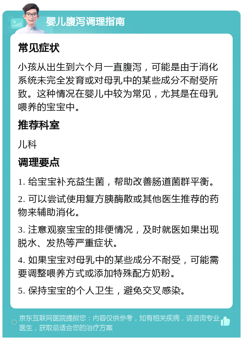 婴儿腹泻调理指南 常见症状 小孩从出生到六个月一直腹泻，可能是由于消化系统未完全发育或对母乳中的某些成分不耐受所致。这种情况在婴儿中较为常见，尤其是在母乳喂养的宝宝中。 推荐科室 儿科 调理要点 1. 给宝宝补充益生菌，帮助改善肠道菌群平衡。 2. 可以尝试使用复方胰酶散或其他医生推荐的药物来辅助消化。 3. 注意观察宝宝的排便情况，及时就医如果出现脱水、发热等严重症状。 4. 如果宝宝对母乳中的某些成分不耐受，可能需要调整喂养方式或添加特殊配方奶粉。 5. 保持宝宝的个人卫生，避免交叉感染。