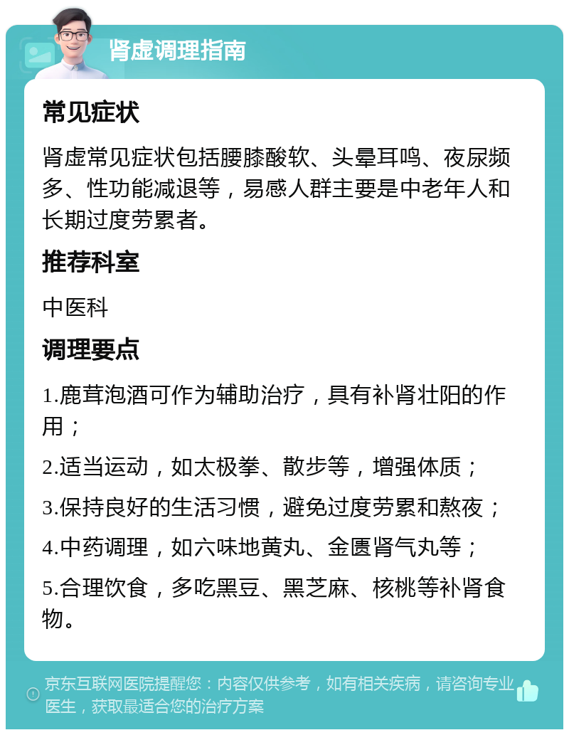 肾虚调理指南 常见症状 肾虚常见症状包括腰膝酸软、头晕耳鸣、夜尿频多、性功能减退等，易感人群主要是中老年人和长期过度劳累者。 推荐科室 中医科 调理要点 1.鹿茸泡酒可作为辅助治疗，具有补肾壮阳的作用； 2.适当运动，如太极拳、散步等，增强体质； 3.保持良好的生活习惯，避免过度劳累和熬夜； 4.中药调理，如六味地黄丸、金匮肾气丸等； 5.合理饮食，多吃黑豆、黑芝麻、核桃等补肾食物。