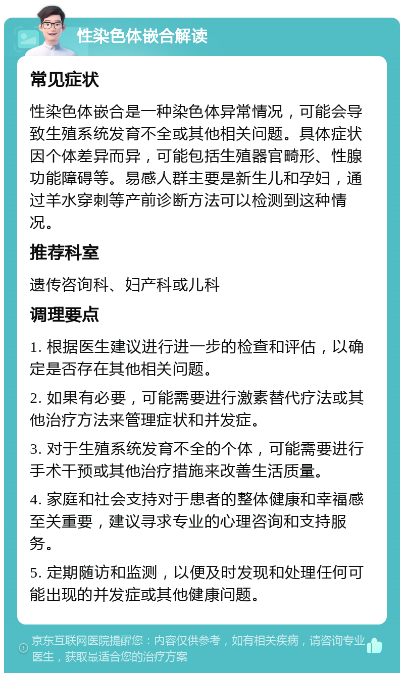 性染色体嵌合解读 常见症状 性染色体嵌合是一种染色体异常情况，可能会导致生殖系统发育不全或其他相关问题。具体症状因个体差异而异，可能包括生殖器官畸形、性腺功能障碍等。易感人群主要是新生儿和孕妇，通过羊水穿刺等产前诊断方法可以检测到这种情况。 推荐科室 遗传咨询科、妇产科或儿科 调理要点 1. 根据医生建议进行进一步的检查和评估，以确定是否存在其他相关问题。 2. 如果有必要，可能需要进行激素替代疗法或其他治疗方法来管理症状和并发症。 3. 对于生殖系统发育不全的个体，可能需要进行手术干预或其他治疗措施来改善生活质量。 4. 家庭和社会支持对于患者的整体健康和幸福感至关重要，建议寻求专业的心理咨询和支持服务。 5. 定期随访和监测，以便及时发现和处理任何可能出现的并发症或其他健康问题。