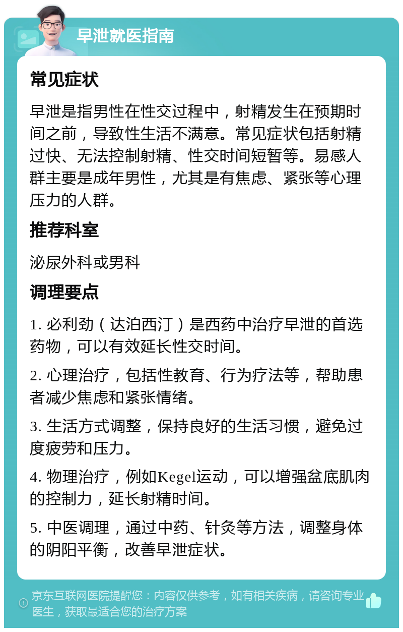 早泄就医指南 常见症状 早泄是指男性在性交过程中，射精发生在预期时间之前，导致性生活不满意。常见症状包括射精过快、无法控制射精、性交时间短暂等。易感人群主要是成年男性，尤其是有焦虑、紧张等心理压力的人群。 推荐科室 泌尿外科或男科 调理要点 1. 必利劲（达泊西汀）是西药中治疗早泄的首选药物，可以有效延长性交时间。 2. 心理治疗，包括性教育、行为疗法等，帮助患者减少焦虑和紧张情绪。 3. 生活方式调整，保持良好的生活习惯，避免过度疲劳和压力。 4. 物理治疗，例如Kegel运动，可以增强盆底肌肉的控制力，延长射精时间。 5. 中医调理，通过中药、针灸等方法，调整身体的阴阳平衡，改善早泄症状。