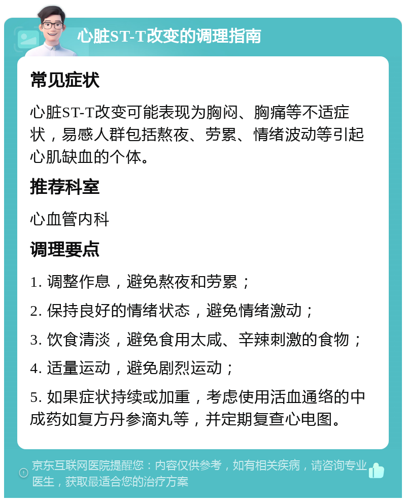 心脏ST-T改变的调理指南 常见症状 心脏ST-T改变可能表现为胸闷、胸痛等不适症状，易感人群包括熬夜、劳累、情绪波动等引起心肌缺血的个体。 推荐科室 心血管内科 调理要点 1. 调整作息，避免熬夜和劳累； 2. 保持良好的情绪状态，避免情绪激动； 3. 饮食清淡，避免食用太咸、辛辣刺激的食物； 4. 适量运动，避免剧烈运动； 5. 如果症状持续或加重，考虑使用活血通络的中成药如复方丹参滴丸等，并定期复查心电图。