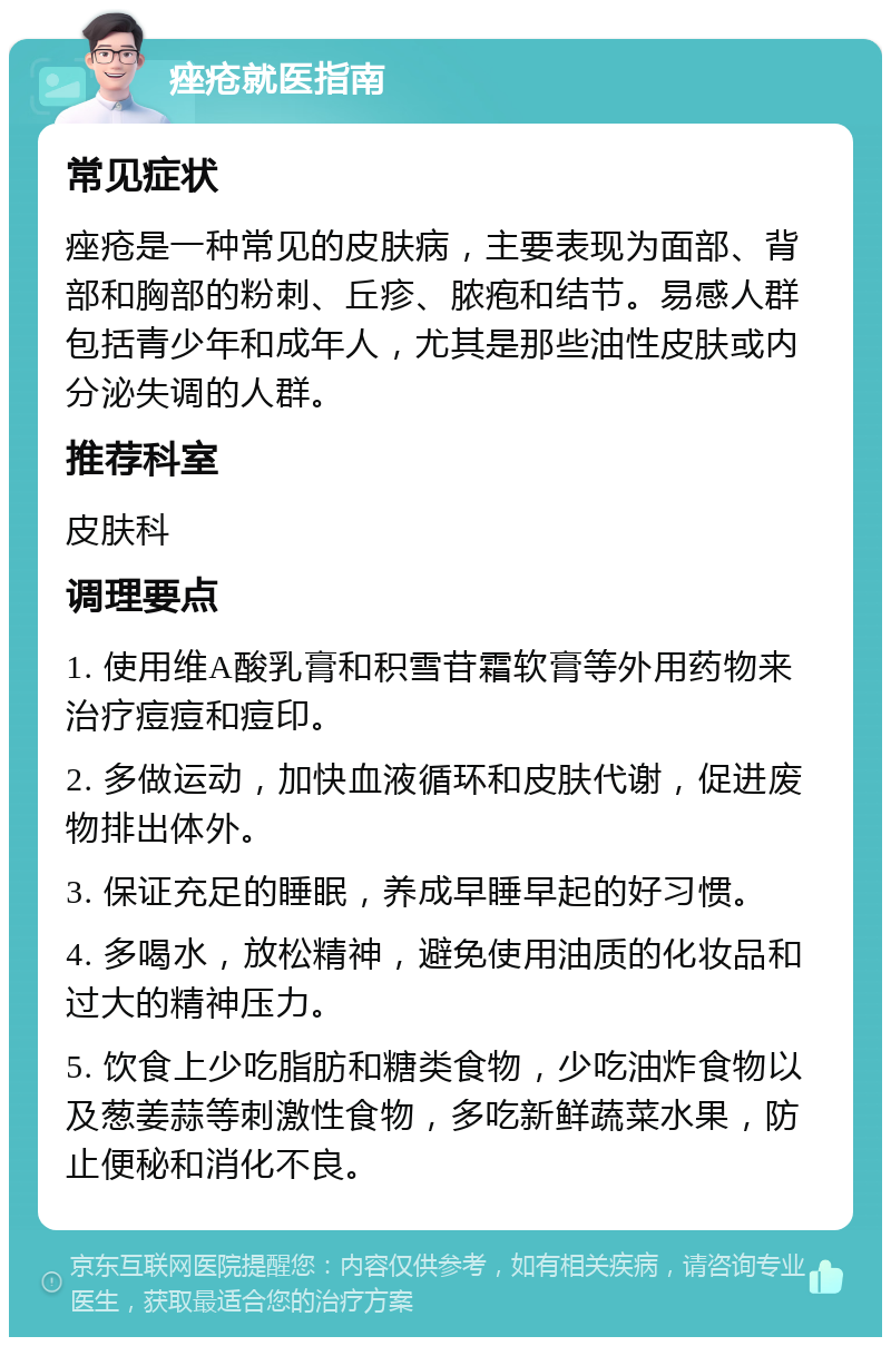 痤疮就医指南 常见症状 痤疮是一种常见的皮肤病，主要表现为面部、背部和胸部的粉刺、丘疹、脓疱和结节。易感人群包括青少年和成年人，尤其是那些油性皮肤或内分泌失调的人群。 推荐科室 皮肤科 调理要点 1. 使用维A酸乳膏和积雪苷霜软膏等外用药物来治疗痘痘和痘印。 2. 多做运动，加快血液循环和皮肤代谢，促进废物排出体外。 3. 保证充足的睡眠，养成早睡早起的好习惯。 4. 多喝水，放松精神，避免使用油质的化妆品和过大的精神压力。 5. 饮食上少吃脂肪和糖类食物，少吃油炸食物以及葱姜蒜等刺激性食物，多吃新鲜蔬菜水果，防止便秘和消化不良。