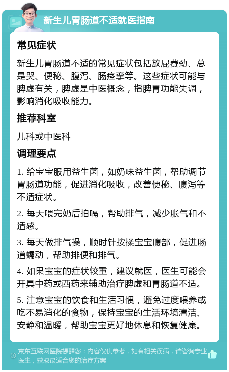 新生儿胃肠道不适就医指南 常见症状 新生儿胃肠道不适的常见症状包括放屁费劲、总是哭、便秘、腹泻、肠痉挛等。这些症状可能与脾虚有关，脾虚是中医概念，指脾胃功能失调，影响消化吸收能力。 推荐科室 儿科或中医科 调理要点 1. 给宝宝服用益生菌，如奶味益生菌，帮助调节胃肠道功能，促进消化吸收，改善便秘、腹泻等不适症状。 2. 每天喂完奶后拍嗝，帮助排气，减少胀气和不适感。 3. 每天做排气操，顺时针按揉宝宝腹部，促进肠道蠕动，帮助排便和排气。 4. 如果宝宝的症状较重，建议就医，医生可能会开具中药或西药来辅助治疗脾虚和胃肠道不适。 5. 注意宝宝的饮食和生活习惯，避免过度喂养或吃不易消化的食物，保持宝宝的生活环境清洁、安静和温暖，帮助宝宝更好地休息和恢复健康。