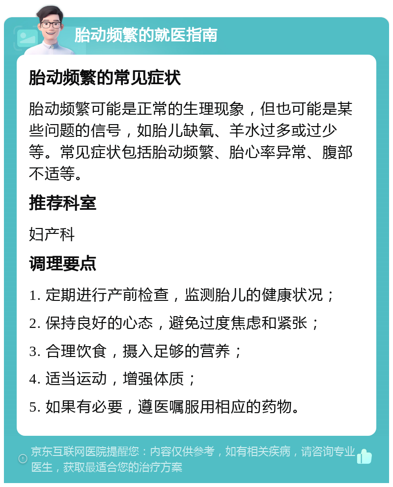 胎动频繁的就医指南 胎动频繁的常见症状 胎动频繁可能是正常的生理现象，但也可能是某些问题的信号，如胎儿缺氧、羊水过多或过少等。常见症状包括胎动频繁、胎心率异常、腹部不适等。 推荐科室 妇产科 调理要点 1. 定期进行产前检查，监测胎儿的健康状况； 2. 保持良好的心态，避免过度焦虑和紧张； 3. 合理饮食，摄入足够的营养； 4. 适当运动，增强体质； 5. 如果有必要，遵医嘱服用相应的药物。