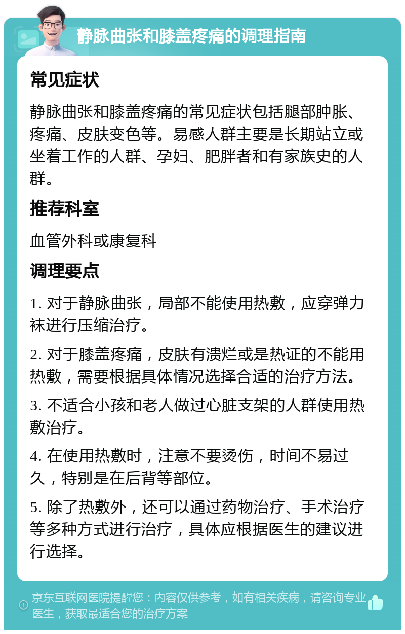 静脉曲张和膝盖疼痛的调理指南 常见症状 静脉曲张和膝盖疼痛的常见症状包括腿部肿胀、疼痛、皮肤变色等。易感人群主要是长期站立或坐着工作的人群、孕妇、肥胖者和有家族史的人群。 推荐科室 血管外科或康复科 调理要点 1. 对于静脉曲张，局部不能使用热敷，应穿弹力袜进行压缩治疗。 2. 对于膝盖疼痛，皮肤有溃烂或是热证的不能用热敷，需要根据具体情况选择合适的治疗方法。 3. 不适合小孩和老人做过心脏支架的人群使用热敷治疗。 4. 在使用热敷时，注意不要烫伤，时间不易过久，特别是在后背等部位。 5. 除了热敷外，还可以通过药物治疗、手术治疗等多种方式进行治疗，具体应根据医生的建议进行选择。