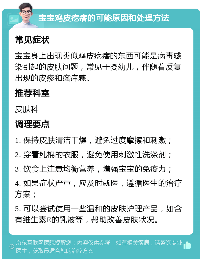 宝宝鸡皮疙瘩的可能原因和处理方法 常见症状 宝宝身上出现类似鸡皮疙瘩的东西可能是病毒感染引起的皮肤问题，常见于婴幼儿，伴随着反复出现的皮疹和瘙痒感。 推荐科室 皮肤科 调理要点 1. 保持皮肤清洁干燥，避免过度摩擦和刺激； 2. 穿着纯棉的衣服，避免使用刺激性洗涤剂； 3. 饮食上注意均衡营养，增强宝宝的免疫力； 4. 如果症状严重，应及时就医，遵循医生的治疗方案； 5. 可以尝试使用一些温和的皮肤护理产品，如含有维生素E的乳液等，帮助改善皮肤状况。