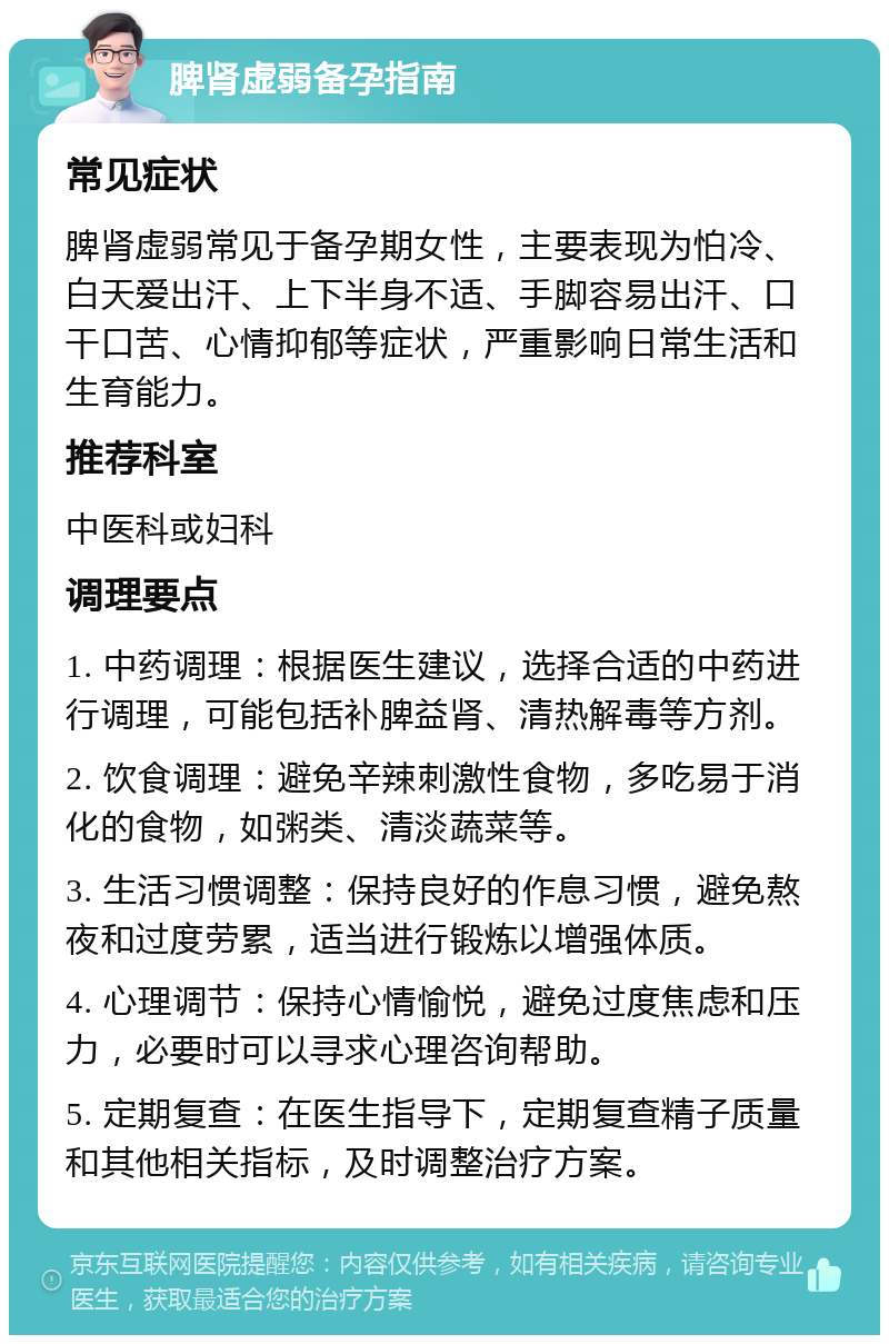 脾肾虚弱备孕指南 常见症状 脾肾虚弱常见于备孕期女性，主要表现为怕冷、白天爱出汗、上下半身不适、手脚容易出汗、口干口苦、心情抑郁等症状，严重影响日常生活和生育能力。 推荐科室 中医科或妇科 调理要点 1. 中药调理：根据医生建议，选择合适的中药进行调理，可能包括补脾益肾、清热解毒等方剂。 2. 饮食调理：避免辛辣刺激性食物，多吃易于消化的食物，如粥类、清淡蔬菜等。 3. 生活习惯调整：保持良好的作息习惯，避免熬夜和过度劳累，适当进行锻炼以增强体质。 4. 心理调节：保持心情愉悦，避免过度焦虑和压力，必要时可以寻求心理咨询帮助。 5. 定期复查：在医生指导下，定期复查精子质量和其他相关指标，及时调整治疗方案。