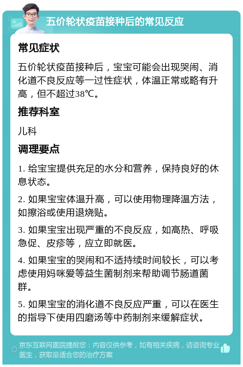 五价轮状疫苗接种后的常见反应 常见症状 五价轮状疫苗接种后，宝宝可能会出现哭闹、消化道不良反应等一过性症状，体温正常或略有升高，但不超过38℃。 推荐科室 儿科 调理要点 1. 给宝宝提供充足的水分和营养，保持良好的休息状态。 2. 如果宝宝体温升高，可以使用物理降温方法，如擦浴或使用退烧贴。 3. 如果宝宝出现严重的不良反应，如高热、呼吸急促、皮疹等，应立即就医。 4. 如果宝宝的哭闹和不适持续时间较长，可以考虑使用妈咪爱等益生菌制剂来帮助调节肠道菌群。 5. 如果宝宝的消化道不良反应严重，可以在医生的指导下使用四磨汤等中药制剂来缓解症状。