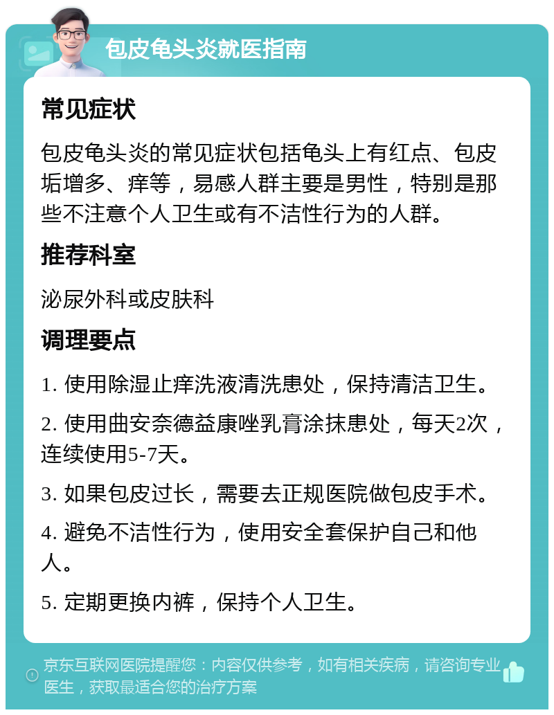 包皮龟头炎就医指南 常见症状 包皮龟头炎的常见症状包括龟头上有红点、包皮垢增多、痒等，易感人群主要是男性，特别是那些不注意个人卫生或有不洁性行为的人群。 推荐科室 泌尿外科或皮肤科 调理要点 1. 使用除湿止痒洗液清洗患处，保持清洁卫生。 2. 使用曲安奈德益康唑乳膏涂抹患处，每天2次，连续使用5-7天。 3. 如果包皮过长，需要去正规医院做包皮手术。 4. 避免不洁性行为，使用安全套保护自己和他人。 5. 定期更换内裤，保持个人卫生。