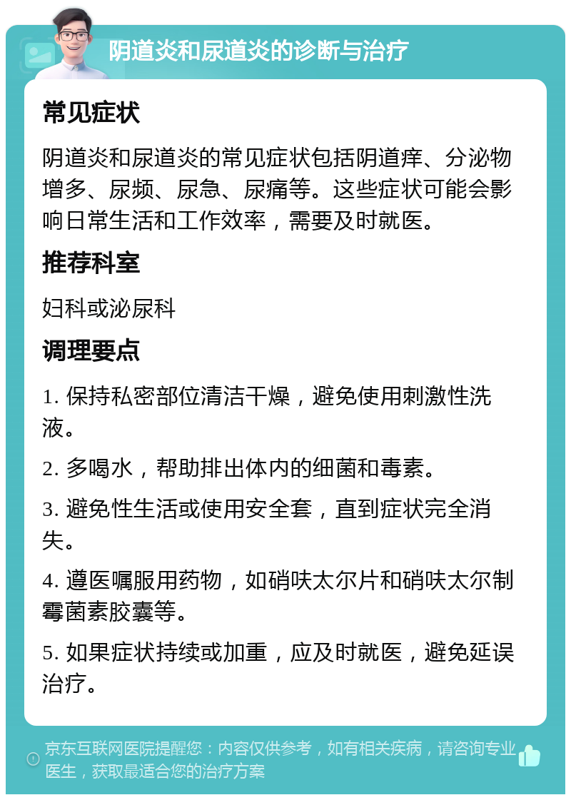 阴道炎和尿道炎的诊断与治疗 常见症状 阴道炎和尿道炎的常见症状包括阴道痒、分泌物增多、尿频、尿急、尿痛等。这些症状可能会影响日常生活和工作效率，需要及时就医。 推荐科室 妇科或泌尿科 调理要点 1. 保持私密部位清洁干燥，避免使用刺激性洗液。 2. 多喝水，帮助排出体内的细菌和毒素。 3. 避免性生活或使用安全套，直到症状完全消失。 4. 遵医嘱服用药物，如硝呋太尔片和硝呋太尔制霉菌素胶囊等。 5. 如果症状持续或加重，应及时就医，避免延误治疗。