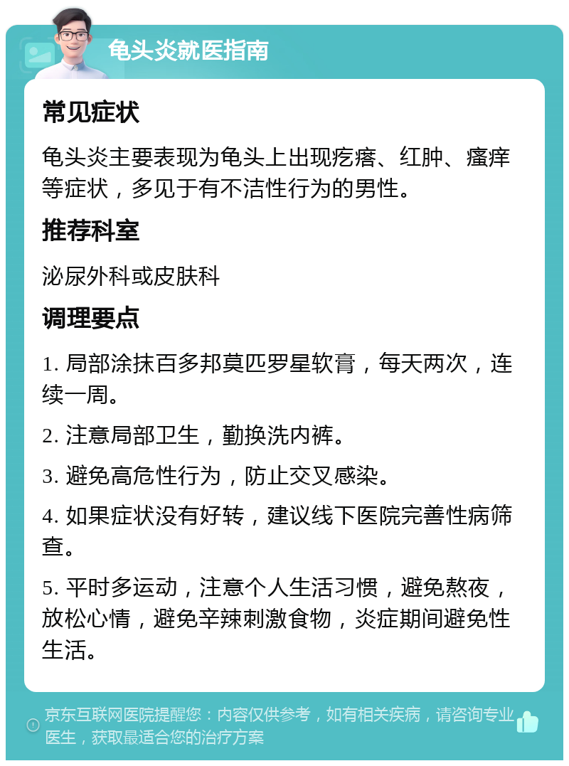 龟头炎就医指南 常见症状 龟头炎主要表现为龟头上出现疙瘩、红肿、瘙痒等症状，多见于有不洁性行为的男性。 推荐科室 泌尿外科或皮肤科 调理要点 1. 局部涂抹百多邦莫匹罗星软膏，每天两次，连续一周。 2. 注意局部卫生，勤换洗内裤。 3. 避免高危性行为，防止交叉感染。 4. 如果症状没有好转，建议线下医院完善性病筛查。 5. 平时多运动，注意个人生活习惯，避免熬夜，放松心情，避免辛辣刺激食物，炎症期间避免性生活。