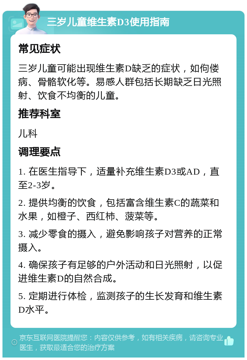 三岁儿童维生素D3使用指南 常见症状 三岁儿童可能出现维生素D缺乏的症状，如佝偻病、骨骼软化等。易感人群包括长期缺乏日光照射、饮食不均衡的儿童。 推荐科室 儿科 调理要点 1. 在医生指导下，适量补充维生素D3或AD，直至2-3岁。 2. 提供均衡的饮食，包括富含维生素C的蔬菜和水果，如橙子、西红柿、菠菜等。 3. 减少零食的摄入，避免影响孩子对营养的正常摄入。 4. 确保孩子有足够的户外活动和日光照射，以促进维生素D的自然合成。 5. 定期进行体检，监测孩子的生长发育和维生素D水平。