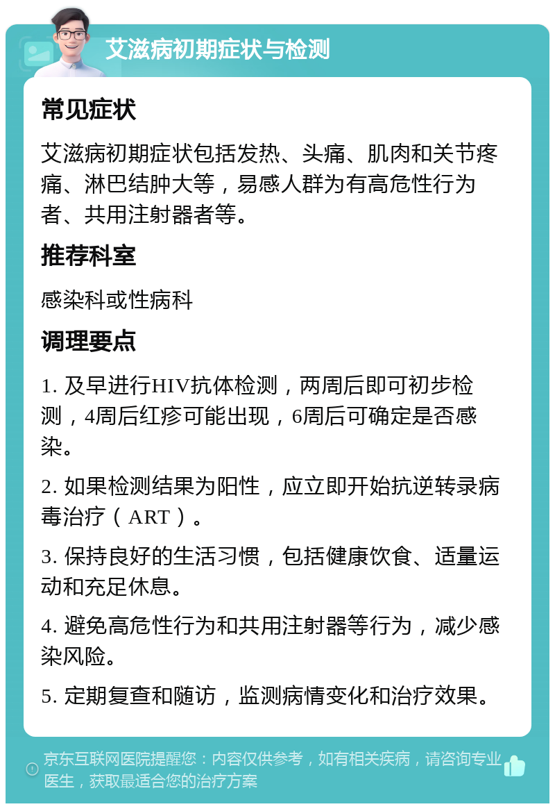 艾滋病初期症状与检测 常见症状 艾滋病初期症状包括发热、头痛、肌肉和关节疼痛、淋巴结肿大等，易感人群为有高危性行为者、共用注射器者等。 推荐科室 感染科或性病科 调理要点 1. 及早进行HIV抗体检测，两周后即可初步检测，4周后红疹可能出现，6周后可确定是否感染。 2. 如果检测结果为阳性，应立即开始抗逆转录病毒治疗（ART）。 3. 保持良好的生活习惯，包括健康饮食、适量运动和充足休息。 4. 避免高危性行为和共用注射器等行为，减少感染风险。 5. 定期复查和随访，监测病情变化和治疗效果。