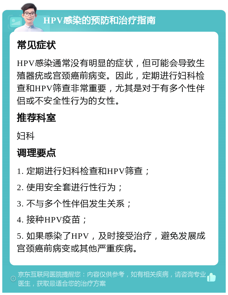 HPV感染的预防和治疗指南 常见症状 HPV感染通常没有明显的症状，但可能会导致生殖器疣或宫颈癌前病变。因此，定期进行妇科检查和HPV筛查非常重要，尤其是对于有多个性伴侣或不安全性行为的女性。 推荐科室 妇科 调理要点 1. 定期进行妇科检查和HPV筛查； 2. 使用安全套进行性行为； 3. 不与多个性伴侣发生关系； 4. 接种HPV疫苗； 5. 如果感染了HPV，及时接受治疗，避免发展成宫颈癌前病变或其他严重疾病。