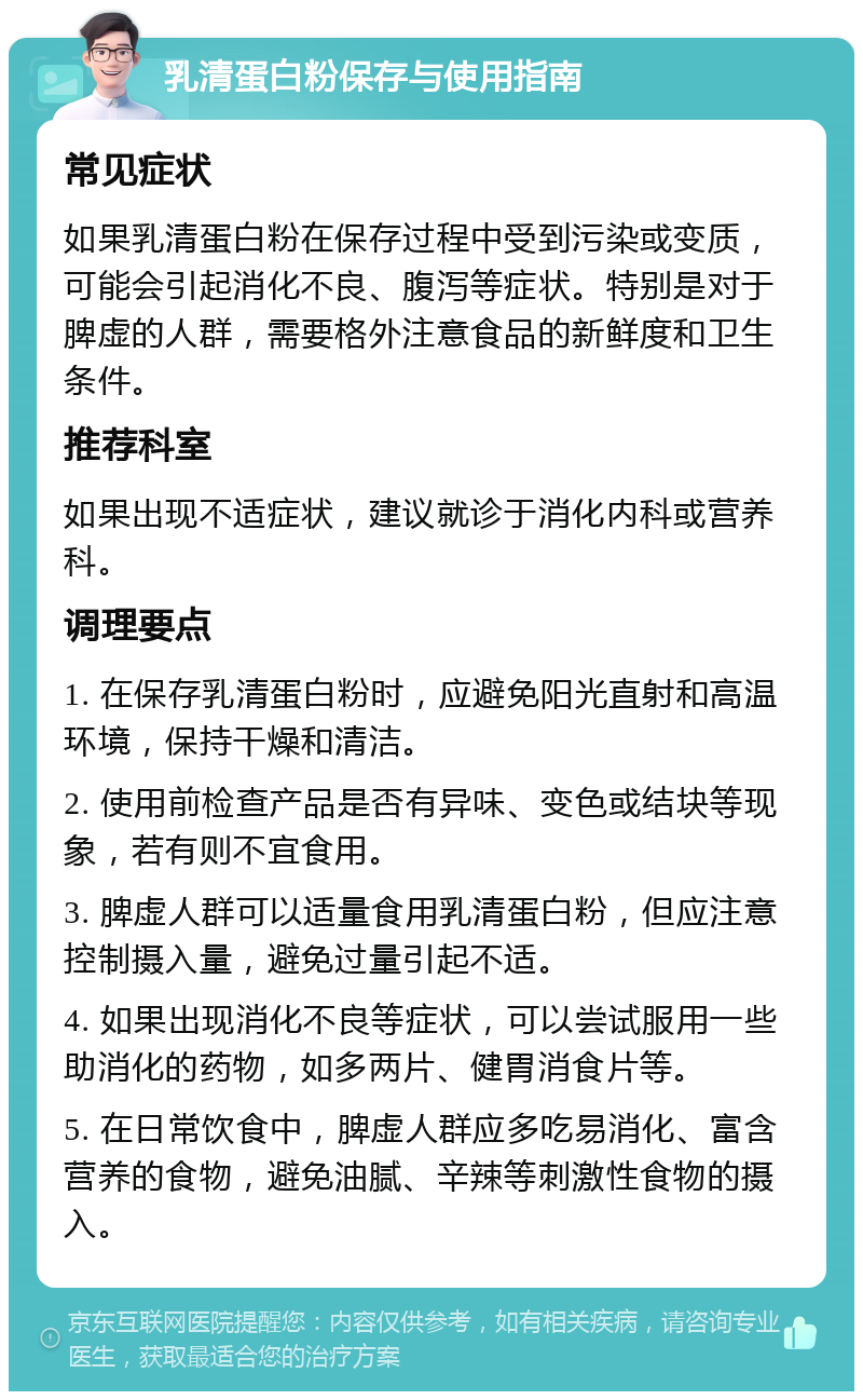 乳清蛋白粉保存与使用指南 常见症状 如果乳清蛋白粉在保存过程中受到污染或变质，可能会引起消化不良、腹泻等症状。特别是对于脾虚的人群，需要格外注意食品的新鲜度和卫生条件。 推荐科室 如果出现不适症状，建议就诊于消化内科或营养科。 调理要点 1. 在保存乳清蛋白粉时，应避免阳光直射和高温环境，保持干燥和清洁。 2. 使用前检查产品是否有异味、变色或结块等现象，若有则不宜食用。 3. 脾虚人群可以适量食用乳清蛋白粉，但应注意控制摄入量，避免过量引起不适。 4. 如果出现消化不良等症状，可以尝试服用一些助消化的药物，如多两片、健胃消食片等。 5. 在日常饮食中，脾虚人群应多吃易消化、富含营养的食物，避免油腻、辛辣等刺激性食物的摄入。