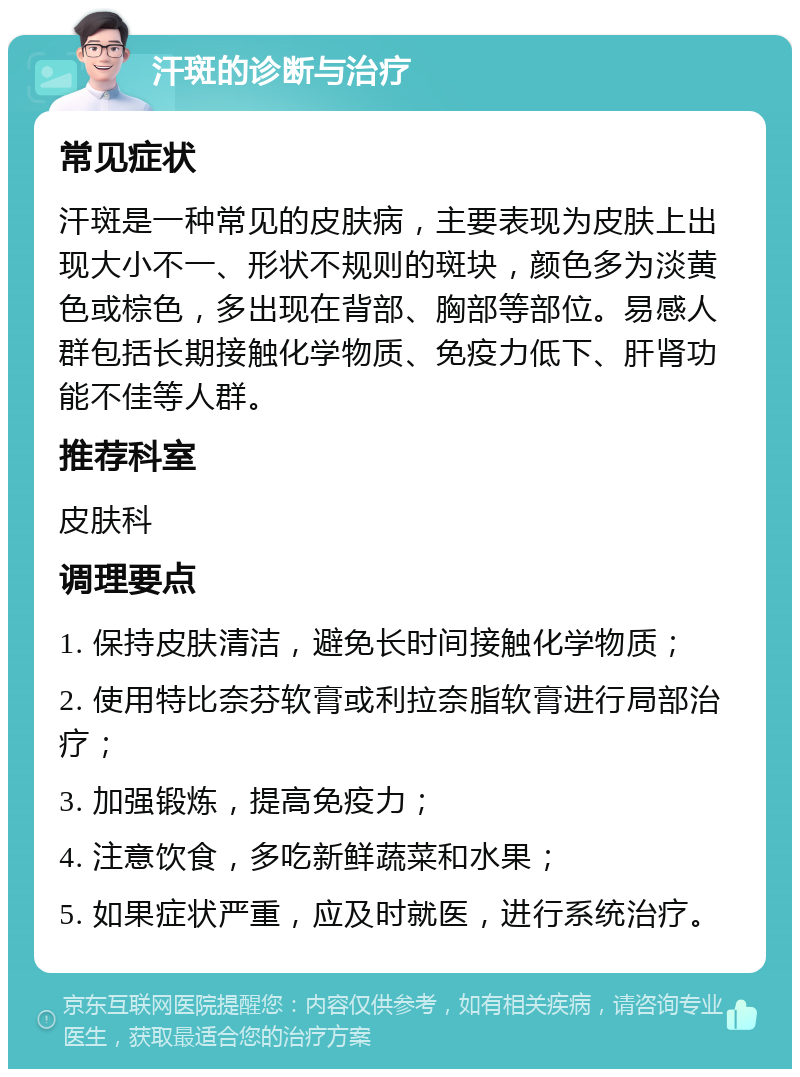 汗斑的诊断与治疗 常见症状 汗斑是一种常见的皮肤病，主要表现为皮肤上出现大小不一、形状不规则的斑块，颜色多为淡黄色或棕色，多出现在背部、胸部等部位。易感人群包括长期接触化学物质、免疫力低下、肝肾功能不佳等人群。 推荐科室 皮肤科 调理要点 1. 保持皮肤清洁，避免长时间接触化学物质； 2. 使用特比奈芬软膏或利拉奈脂软膏进行局部治疗； 3. 加强锻炼，提高免疫力； 4. 注意饮食，多吃新鲜蔬菜和水果； 5. 如果症状严重，应及时就医，进行系统治疗。