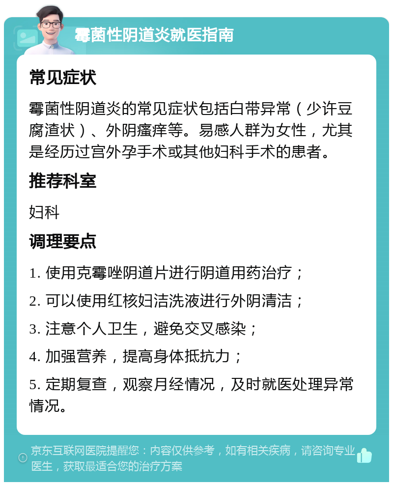 霉菌性阴道炎就医指南 常见症状 霉菌性阴道炎的常见症状包括白带异常（少许豆腐渣状）、外阴瘙痒等。易感人群为女性，尤其是经历过宫外孕手术或其他妇科手术的患者。 推荐科室 妇科 调理要点 1. 使用克霉唑阴道片进行阴道用药治疗； 2. 可以使用红核妇洁洗液进行外阴清洁； 3. 注意个人卫生，避免交叉感染； 4. 加强营养，提高身体抵抗力； 5. 定期复查，观察月经情况，及时就医处理异常情况。