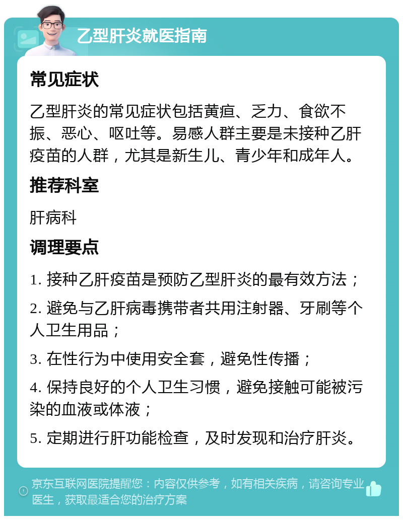 乙型肝炎就医指南 常见症状 乙型肝炎的常见症状包括黄疸、乏力、食欲不振、恶心、呕吐等。易感人群主要是未接种乙肝疫苗的人群，尤其是新生儿、青少年和成年人。 推荐科室 肝病科 调理要点 1. 接种乙肝疫苗是预防乙型肝炎的最有效方法； 2. 避免与乙肝病毒携带者共用注射器、牙刷等个人卫生用品； 3. 在性行为中使用安全套，避免性传播； 4. 保持良好的个人卫生习惯，避免接触可能被污染的血液或体液； 5. 定期进行肝功能检查，及时发现和治疗肝炎。