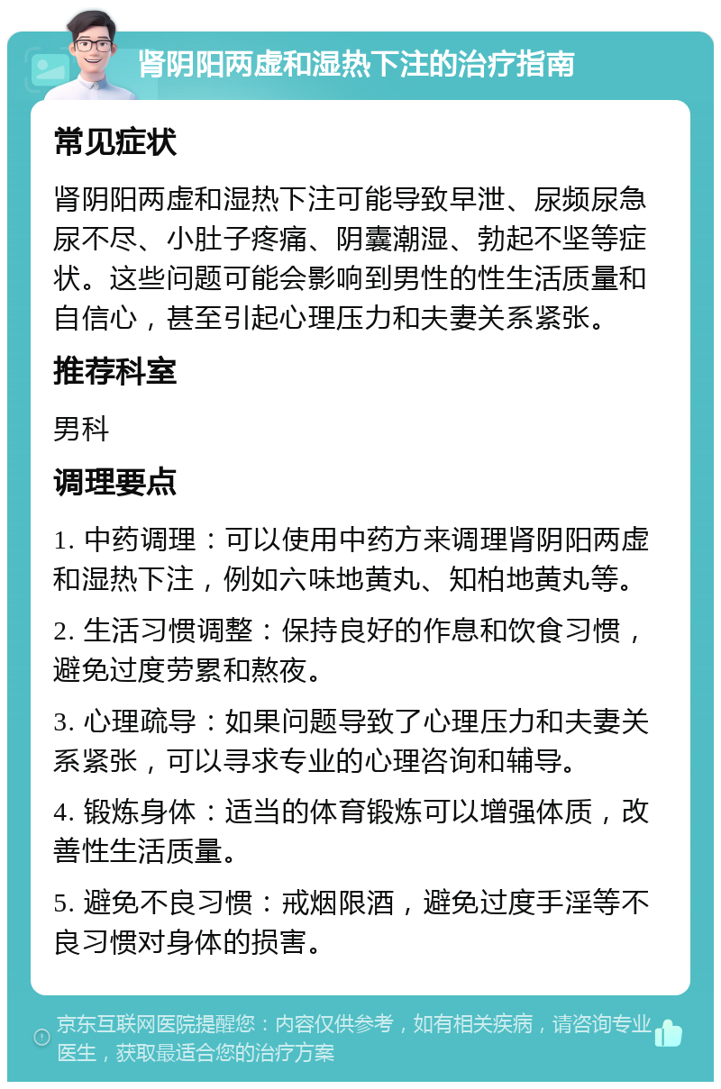 肾阴阳两虚和湿热下注的治疗指南 常见症状 肾阴阳两虚和湿热下注可能导致早泄、尿频尿急尿不尽、小肚子疼痛、阴囊潮湿、勃起不坚等症状。这些问题可能会影响到男性的性生活质量和自信心，甚至引起心理压力和夫妻关系紧张。 推荐科室 男科 调理要点 1. 中药调理：可以使用中药方来调理肾阴阳两虚和湿热下注，例如六味地黄丸、知柏地黄丸等。 2. 生活习惯调整：保持良好的作息和饮食习惯，避免过度劳累和熬夜。 3. 心理疏导：如果问题导致了心理压力和夫妻关系紧张，可以寻求专业的心理咨询和辅导。 4. 锻炼身体：适当的体育锻炼可以增强体质，改善性生活质量。 5. 避免不良习惯：戒烟限酒，避免过度手淫等不良习惯对身体的损害。