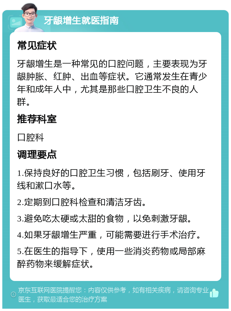 牙龈增生就医指南 常见症状 牙龈增生是一种常见的口腔问题，主要表现为牙龈肿胀、红肿、出血等症状。它通常发生在青少年和成年人中，尤其是那些口腔卫生不良的人群。 推荐科室 口腔科 调理要点 1.保持良好的口腔卫生习惯，包括刷牙、使用牙线和漱口水等。 2.定期到口腔科检查和清洁牙齿。 3.避免吃太硬或太甜的食物，以免刺激牙龈。 4.如果牙龈增生严重，可能需要进行手术治疗。 5.在医生的指导下，使用一些消炎药物或局部麻醉药物来缓解症状。