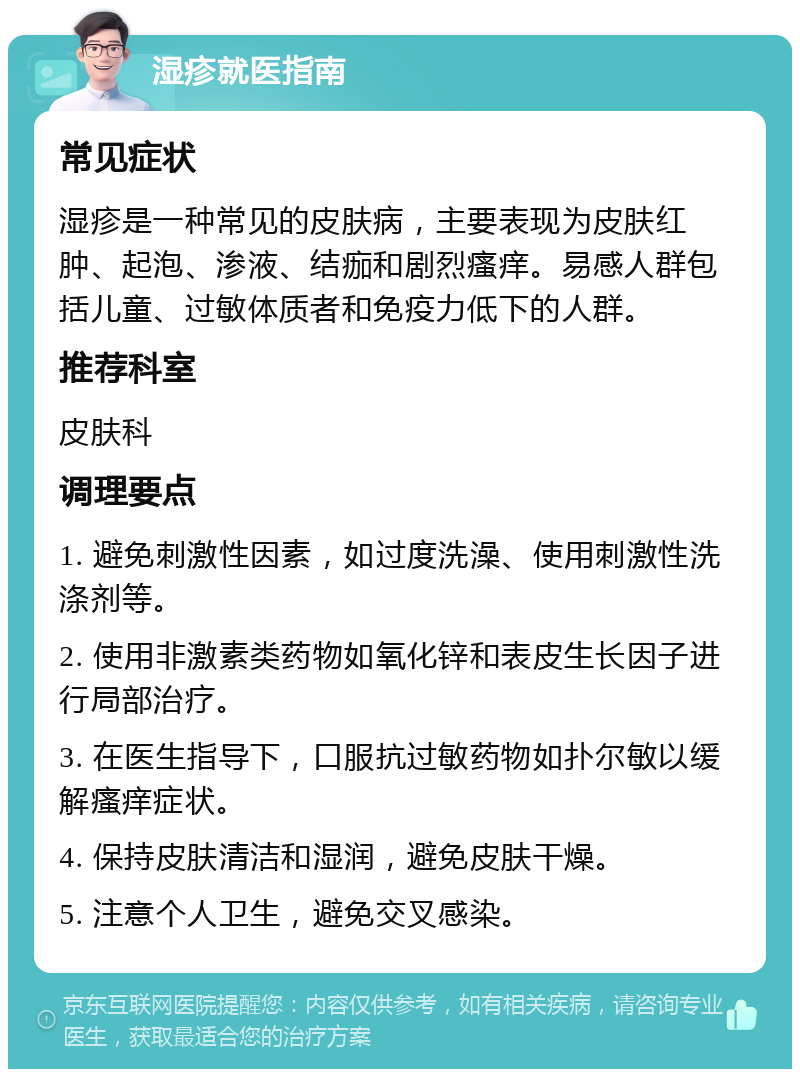 湿疹就医指南 常见症状 湿疹是一种常见的皮肤病，主要表现为皮肤红肿、起泡、渗液、结痂和剧烈瘙痒。易感人群包括儿童、过敏体质者和免疫力低下的人群。 推荐科室 皮肤科 调理要点 1. 避免刺激性因素，如过度洗澡、使用刺激性洗涤剂等。 2. 使用非激素类药物如氧化锌和表皮生长因子进行局部治疗。 3. 在医生指导下，口服抗过敏药物如扑尔敏以缓解瘙痒症状。 4. 保持皮肤清洁和湿润，避免皮肤干燥。 5. 注意个人卫生，避免交叉感染。