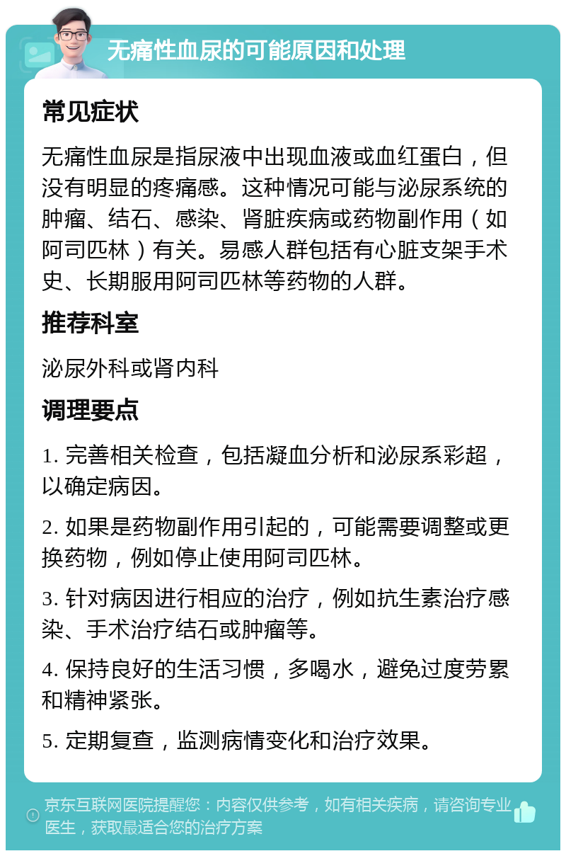 无痛性血尿的可能原因和处理 常见症状 无痛性血尿是指尿液中出现血液或血红蛋白，但没有明显的疼痛感。这种情况可能与泌尿系统的肿瘤、结石、感染、肾脏疾病或药物副作用（如阿司匹林）有关。易感人群包括有心脏支架手术史、长期服用阿司匹林等药物的人群。 推荐科室 泌尿外科或肾内科 调理要点 1. 完善相关检查，包括凝血分析和泌尿系彩超，以确定病因。 2. 如果是药物副作用引起的，可能需要调整或更换药物，例如停止使用阿司匹林。 3. 针对病因进行相应的治疗，例如抗生素治疗感染、手术治疗结石或肿瘤等。 4. 保持良好的生活习惯，多喝水，避免过度劳累和精神紧张。 5. 定期复查，监测病情变化和治疗效果。