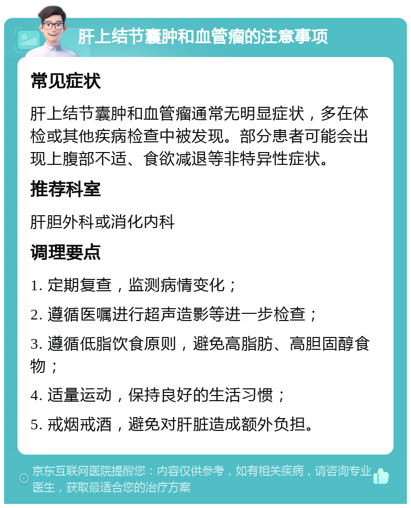 肝上结节囊肿和血管瘤的注意事项 常见症状 肝上结节囊肿和血管瘤通常无明显症状，多在体检或其他疾病检查中被发现。部分患者可能会出现上腹部不适、食欲减退等非特异性症状。 推荐科室 肝胆外科或消化内科 调理要点 1. 定期复查，监测病情变化； 2. 遵循医嘱进行超声造影等进一步检查； 3. 遵循低脂饮食原则，避免高脂肪、高胆固醇食物； 4. 适量运动，保持良好的生活习惯； 5. 戒烟戒酒，避免对肝脏造成额外负担。