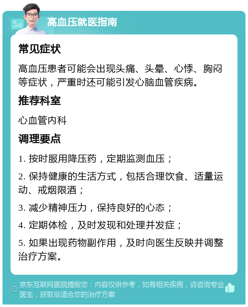 高血压就医指南 常见症状 高血压患者可能会出现头痛、头晕、心悸、胸闷等症状，严重时还可能引发心脑血管疾病。 推荐科室 心血管内科 调理要点 1. 按时服用降压药，定期监测血压； 2. 保持健康的生活方式，包括合理饮食、适量运动、戒烟限酒； 3. 减少精神压力，保持良好的心态； 4. 定期体检，及时发现和处理并发症； 5. 如果出现药物副作用，及时向医生反映并调整治疗方案。