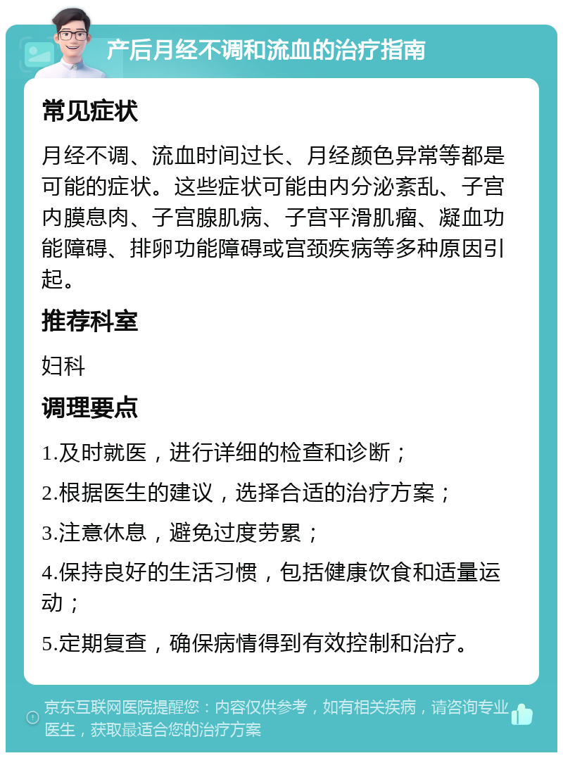 产后月经不调和流血的治疗指南 常见症状 月经不调、流血时间过长、月经颜色异常等都是可能的症状。这些症状可能由内分泌紊乱、子宫内膜息肉、子宫腺肌病、子宫平滑肌瘤、凝血功能障碍、排卵功能障碍或宫颈疾病等多种原因引起。 推荐科室 妇科 调理要点 1.及时就医，进行详细的检查和诊断； 2.根据医生的建议，选择合适的治疗方案； 3.注意休息，避免过度劳累； 4.保持良好的生活习惯，包括健康饮食和适量运动； 5.定期复查，确保病情得到有效控制和治疗。