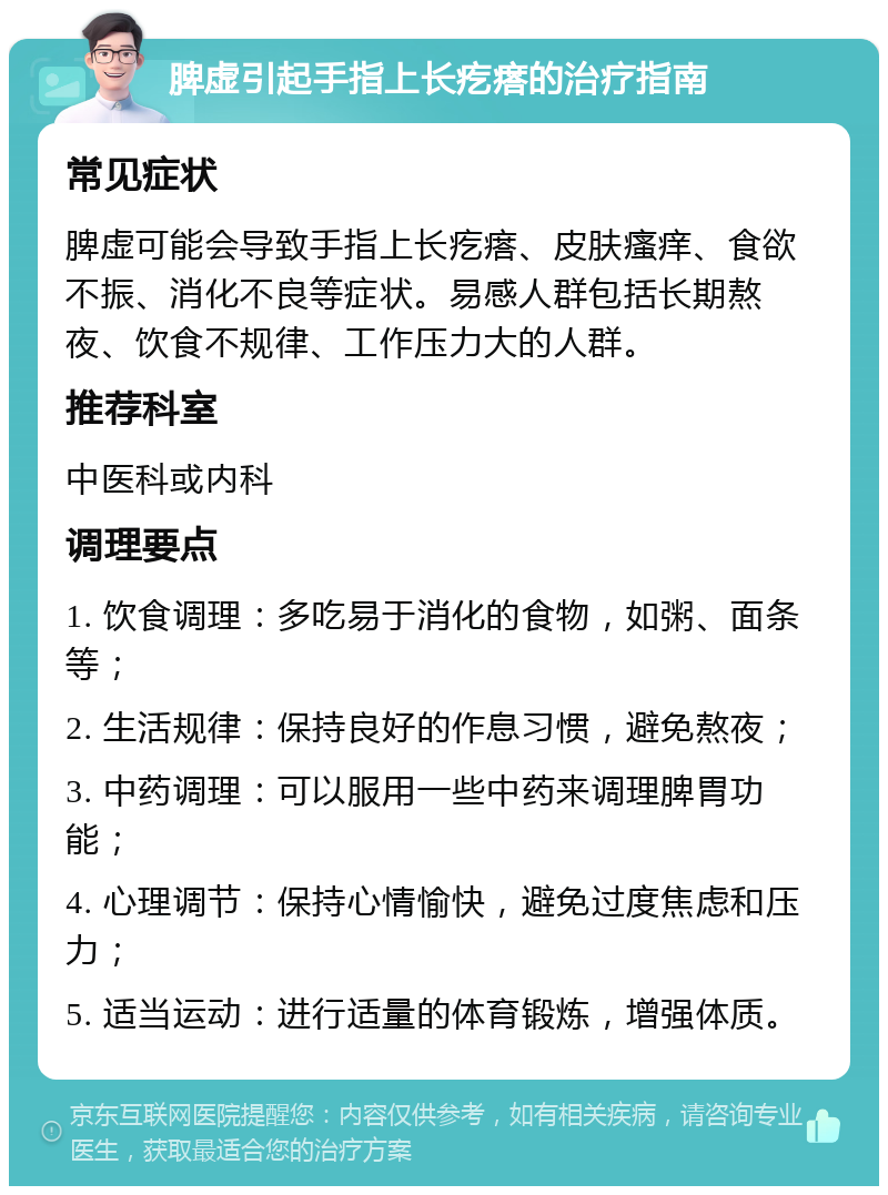 脾虚引起手指上长疙瘩的治疗指南 常见症状 脾虚可能会导致手指上长疙瘩、皮肤瘙痒、食欲不振、消化不良等症状。易感人群包括长期熬夜、饮食不规律、工作压力大的人群。 推荐科室 中医科或内科 调理要点 1. 饮食调理：多吃易于消化的食物，如粥、面条等； 2. 生活规律：保持良好的作息习惯，避免熬夜； 3. 中药调理：可以服用一些中药来调理脾胃功能； 4. 心理调节：保持心情愉快，避免过度焦虑和压力； 5. 适当运动：进行适量的体育锻炼，增强体质。