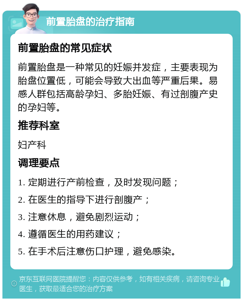 前置胎盘的治疗指南 前置胎盘的常见症状 前置胎盘是一种常见的妊娠并发症，主要表现为胎盘位置低，可能会导致大出血等严重后果。易感人群包括高龄孕妇、多胎妊娠、有过剖腹产史的孕妇等。 推荐科室 妇产科 调理要点 1. 定期进行产前检查，及时发现问题； 2. 在医生的指导下进行剖腹产； 3. 注意休息，避免剧烈运动； 4. 遵循医生的用药建议； 5. 在手术后注意伤口护理，避免感染。