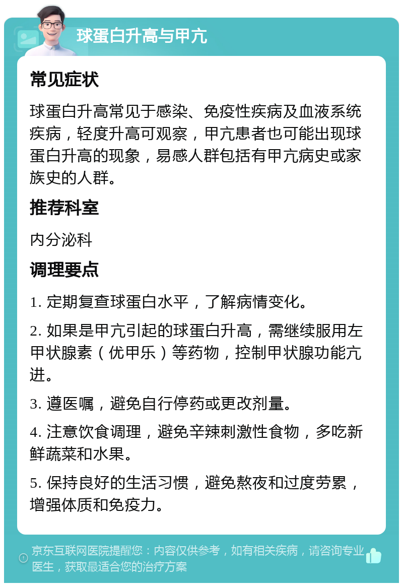 球蛋白升高与甲亢 常见症状 球蛋白升高常见于感染、免疫性疾病及血液系统疾病，轻度升高可观察，甲亢患者也可能出现球蛋白升高的现象，易感人群包括有甲亢病史或家族史的人群。 推荐科室 内分泌科 调理要点 1. 定期复查球蛋白水平，了解病情变化。 2. 如果是甲亢引起的球蛋白升高，需继续服用左甲状腺素（优甲乐）等药物，控制甲状腺功能亢进。 3. 遵医嘱，避免自行停药或更改剂量。 4. 注意饮食调理，避免辛辣刺激性食物，多吃新鲜蔬菜和水果。 5. 保持良好的生活习惯，避免熬夜和过度劳累，增强体质和免疫力。