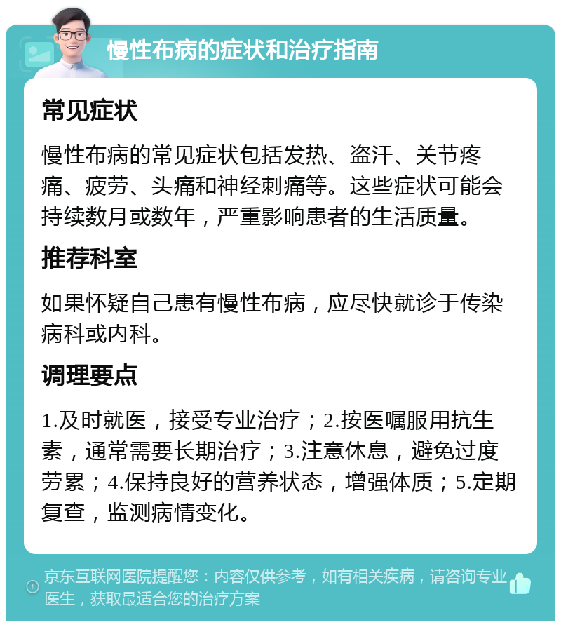 慢性布病的症状和治疗指南 常见症状 慢性布病的常见症状包括发热、盗汗、关节疼痛、疲劳、头痛和神经刺痛等。这些症状可能会持续数月或数年，严重影响患者的生活质量。 推荐科室 如果怀疑自己患有慢性布病，应尽快就诊于传染病科或内科。 调理要点 1.及时就医，接受专业治疗；2.按医嘱服用抗生素，通常需要长期治疗；3.注意休息，避免过度劳累；4.保持良好的营养状态，增强体质；5.定期复查，监测病情变化。