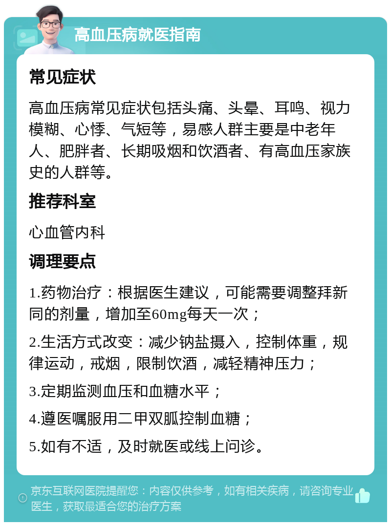 高血压病就医指南 常见症状 高血压病常见症状包括头痛、头晕、耳鸣、视力模糊、心悸、气短等，易感人群主要是中老年人、肥胖者、长期吸烟和饮酒者、有高血压家族史的人群等。 推荐科室 心血管内科 调理要点 1.药物治疗：根据医生建议，可能需要调整拜新同的剂量，增加至60mg每天一次； 2.生活方式改变：减少钠盐摄入，控制体重，规律运动，戒烟，限制饮酒，减轻精神压力； 3.定期监测血压和血糖水平； 4.遵医嘱服用二甲双胍控制血糖； 5.如有不适，及时就医或线上问诊。