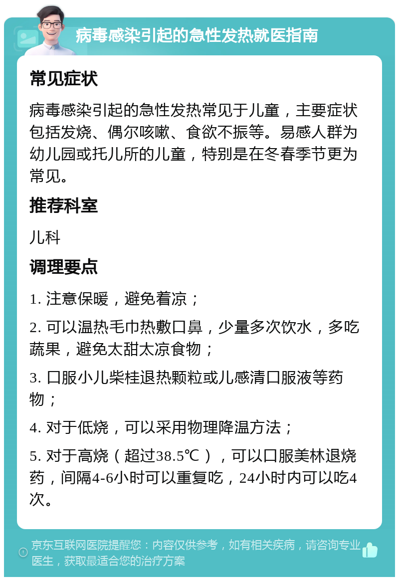 病毒感染引起的急性发热就医指南 常见症状 病毒感染引起的急性发热常见于儿童，主要症状包括发烧、偶尔咳嗽、食欲不振等。易感人群为幼儿园或托儿所的儿童，特别是在冬春季节更为常见。 推荐科室 儿科 调理要点 1. 注意保暖，避免着凉； 2. 可以温热毛巾热敷口鼻，少量多次饮水，多吃蔬果，避免太甜太凉食物； 3. 口服小儿柴桂退热颗粒或儿感清口服液等药物； 4. 对于低烧，可以采用物理降温方法； 5. 对于高烧（超过38.5℃），可以口服美林退烧药，间隔4-6小时可以重复吃，24小时内可以吃4次。