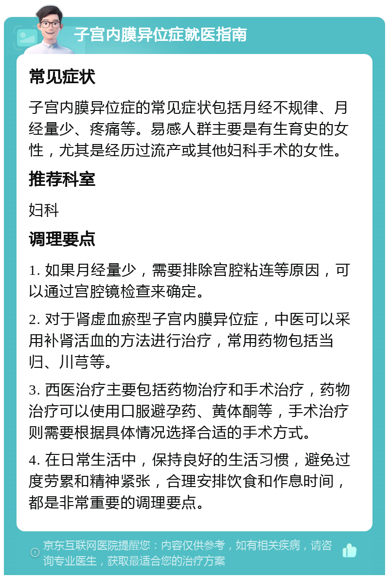 子宫内膜异位症就医指南 常见症状 子宫内膜异位症的常见症状包括月经不规律、月经量少、疼痛等。易感人群主要是有生育史的女性，尤其是经历过流产或其他妇科手术的女性。 推荐科室 妇科 调理要点 1. 如果月经量少，需要排除宫腔粘连等原因，可以通过宫腔镜检查来确定。 2. 对于肾虚血瘀型子宫内膜异位症，中医可以采用补肾活血的方法进行治疗，常用药物包括当归、川芎等。 3. 西医治疗主要包括药物治疗和手术治疗，药物治疗可以使用口服避孕药、黄体酮等，手术治疗则需要根据具体情况选择合适的手术方式。 4. 在日常生活中，保持良好的生活习惯，避免过度劳累和精神紧张，合理安排饮食和作息时间，都是非常重要的调理要点。