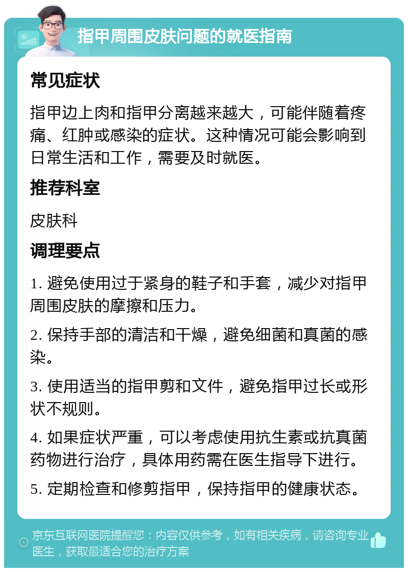 指甲周围皮肤问题的就医指南 常见症状 指甲边上肉和指甲分离越来越大，可能伴随着疼痛、红肿或感染的症状。这种情况可能会影响到日常生活和工作，需要及时就医。 推荐科室 皮肤科 调理要点 1. 避免使用过于紧身的鞋子和手套，减少对指甲周围皮肤的摩擦和压力。 2. 保持手部的清洁和干燥，避免细菌和真菌的感染。 3. 使用适当的指甲剪和文件，避免指甲过长或形状不规则。 4. 如果症状严重，可以考虑使用抗生素或抗真菌药物进行治疗，具体用药需在医生指导下进行。 5. 定期检查和修剪指甲，保持指甲的健康状态。