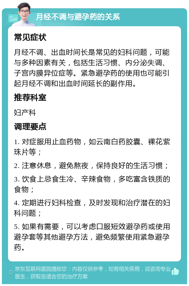 月经不调与避孕药的关系 常见症状 月经不调、出血时间长是常见的妇科问题，可能与多种因素有关，包括生活习惯、内分泌失调、子宫内膜异位症等。紧急避孕药的使用也可能引起月经不调和出血时间延长的副作用。 推荐科室 妇产科 调理要点 1. 对症服用止血药物，如云南白药胶囊、裸花紫珠片等； 2. 注意休息，避免熬夜，保持良好的生活习惯； 3. 饮食上忌食生冷、辛辣食物，多吃富含铁质的食物； 4. 定期进行妇科检查，及时发现和治疗潜在的妇科问题； 5. 如果有需要，可以考虑口服短效避孕药或使用避孕套等其他避孕方法，避免频繁使用紧急避孕药。