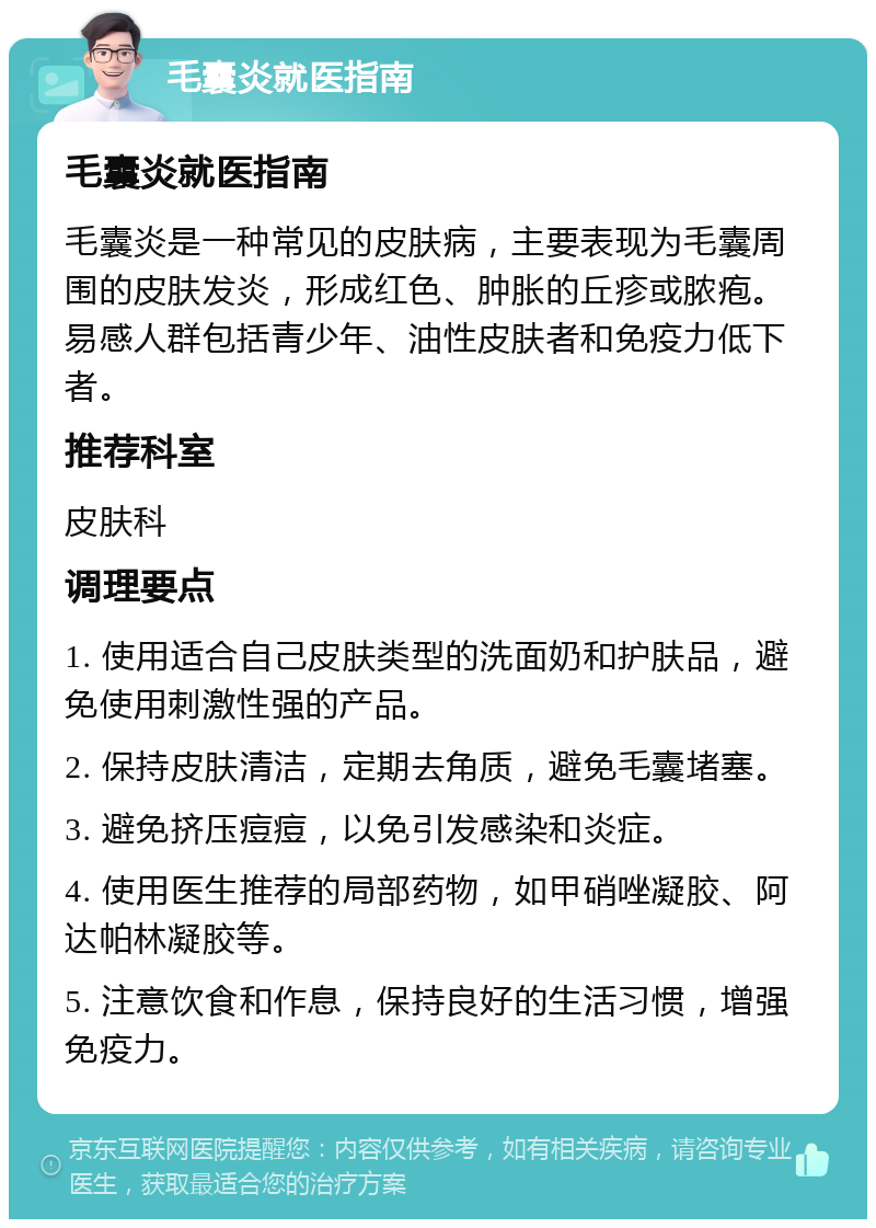 毛囊炎就医指南 毛囊炎就医指南 毛囊炎是一种常见的皮肤病，主要表现为毛囊周围的皮肤发炎，形成红色、肿胀的丘疹或脓疱。易感人群包括青少年、油性皮肤者和免疫力低下者。 推荐科室 皮肤科 调理要点 1. 使用适合自己皮肤类型的洗面奶和护肤品，避免使用刺激性强的产品。 2. 保持皮肤清洁，定期去角质，避免毛囊堵塞。 3. 避免挤压痘痘，以免引发感染和炎症。 4. 使用医生推荐的局部药物，如甲硝唑凝胶、阿达帕林凝胶等。 5. 注意饮食和作息，保持良好的生活习惯，增强免疫力。