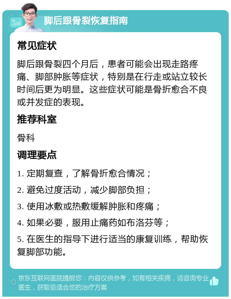 脚后跟骨裂恢复指南 常见症状 脚后跟骨裂四个月后，患者可能会出现走路疼痛、脚部肿胀等症状，特别是在行走或站立较长时间后更为明显。这些症状可能是骨折愈合不良或并发症的表现。 推荐科室 骨科 调理要点 1. 定期复查，了解骨折愈合情况； 2. 避免过度活动，减少脚部负担； 3. 使用冰敷或热敷缓解肿胀和疼痛； 4. 如果必要，服用止痛药如布洛芬等； 5. 在医生的指导下进行适当的康复训练，帮助恢复脚部功能。