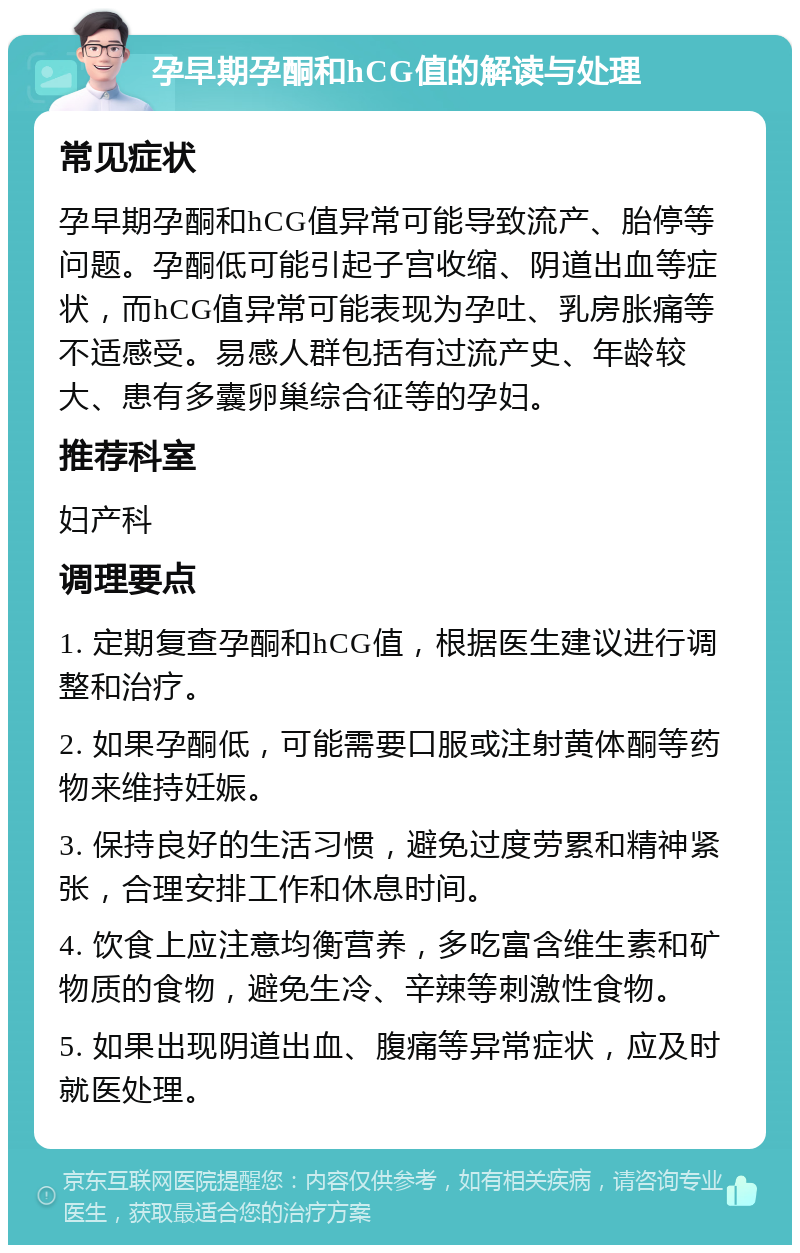 孕早期孕酮和hCG值的解读与处理 常见症状 孕早期孕酮和hCG值异常可能导致流产、胎停等问题。孕酮低可能引起子宫收缩、阴道出血等症状，而hCG值异常可能表现为孕吐、乳房胀痛等不适感受。易感人群包括有过流产史、年龄较大、患有多囊卵巢综合征等的孕妇。 推荐科室 妇产科 调理要点 1. 定期复查孕酮和hCG值，根据医生建议进行调整和治疗。 2. 如果孕酮低，可能需要口服或注射黄体酮等药物来维持妊娠。 3. 保持良好的生活习惯，避免过度劳累和精神紧张，合理安排工作和休息时间。 4. 饮食上应注意均衡营养，多吃富含维生素和矿物质的食物，避免生冷、辛辣等刺激性食物。 5. 如果出现阴道出血、腹痛等异常症状，应及时就医处理。