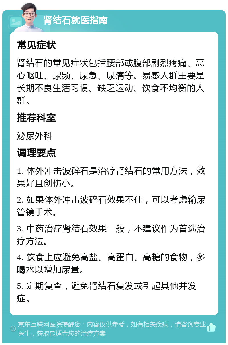 肾结石就医指南 常见症状 肾结石的常见症状包括腰部或腹部剧烈疼痛、恶心呕吐、尿频、尿急、尿痛等。易感人群主要是长期不良生活习惯、缺乏运动、饮食不均衡的人群。 推荐科室 泌尿外科 调理要点 1. 体外冲击波碎石是治疗肾结石的常用方法，效果好且创伤小。 2. 如果体外冲击波碎石效果不佳，可以考虑输尿管镜手术。 3. 中药治疗肾结石效果一般，不建议作为首选治疗方法。 4. 饮食上应避免高盐、高蛋白、高糖的食物，多喝水以增加尿量。 5. 定期复查，避免肾结石复发或引起其他并发症。