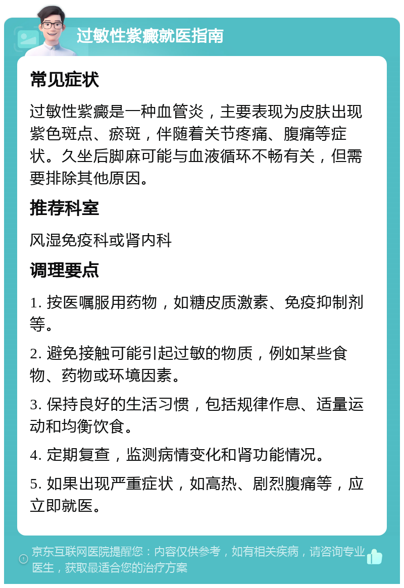 过敏性紫癜就医指南 常见症状 过敏性紫癜是一种血管炎，主要表现为皮肤出现紫色斑点、瘀斑，伴随着关节疼痛、腹痛等症状。久坐后脚麻可能与血液循环不畅有关，但需要排除其他原因。 推荐科室 风湿免疫科或肾内科 调理要点 1. 按医嘱服用药物，如糖皮质激素、免疫抑制剂等。 2. 避免接触可能引起过敏的物质，例如某些食物、药物或环境因素。 3. 保持良好的生活习惯，包括规律作息、适量运动和均衡饮食。 4. 定期复查，监测病情变化和肾功能情况。 5. 如果出现严重症状，如高热、剧烈腹痛等，应立即就医。