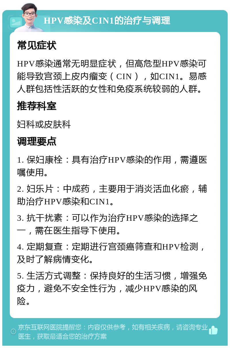 HPV感染及CIN1的治疗与调理 常见症状 HPV感染通常无明显症状，但高危型HPV感染可能导致宫颈上皮内瘤变（CIN），如CIN1。易感人群包括性活跃的女性和免疫系统较弱的人群。 推荐科室 妇科或皮肤科 调理要点 1. 保妇康栓：具有治疗HPV感染的作用，需遵医嘱使用。 2. 妇乐片：中成药，主要用于消炎活血化瘀，辅助治疗HPV感染和CIN1。 3. 抗干扰素：可以作为治疗HPV感染的选择之一，需在医生指导下使用。 4. 定期复查：定期进行宫颈癌筛查和HPV检测，及时了解病情变化。 5. 生活方式调整：保持良好的生活习惯，增强免疫力，避免不安全性行为，减少HPV感染的风险。