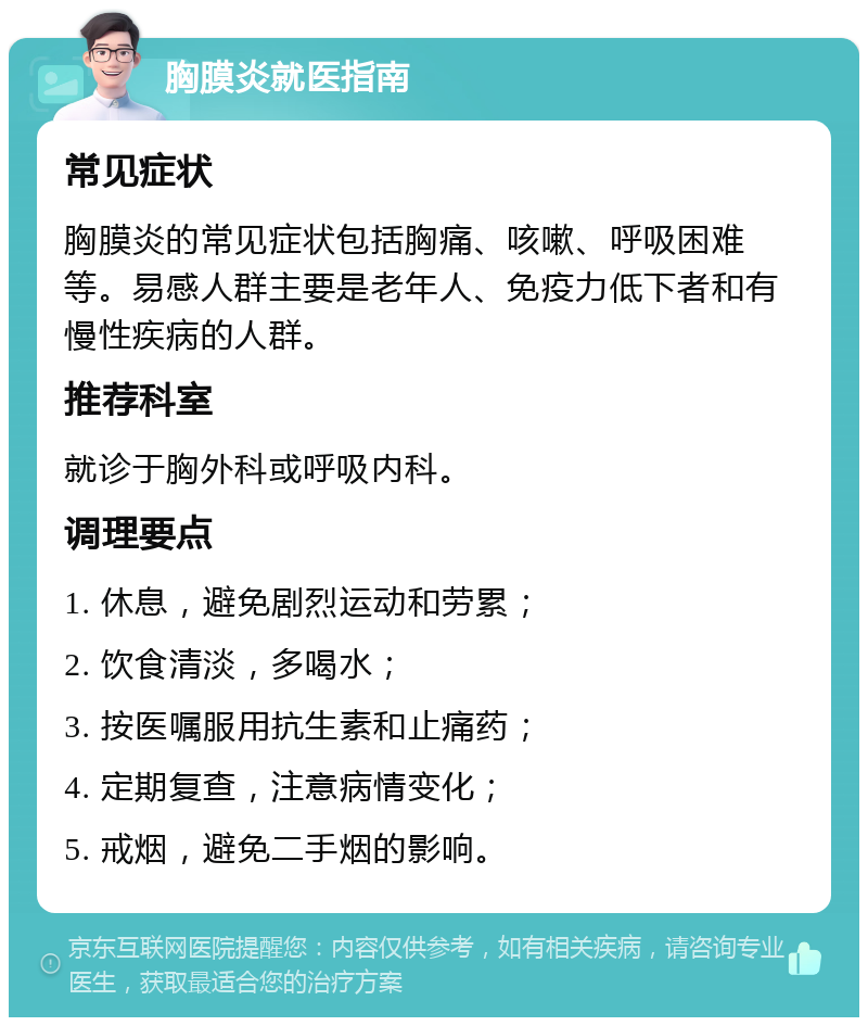 胸膜炎就医指南 常见症状 胸膜炎的常见症状包括胸痛、咳嗽、呼吸困难等。易感人群主要是老年人、免疫力低下者和有慢性疾病的人群。 推荐科室 就诊于胸外科或呼吸内科。 调理要点 1. 休息，避免剧烈运动和劳累； 2. 饮食清淡，多喝水； 3. 按医嘱服用抗生素和止痛药； 4. 定期复查，注意病情变化； 5. 戒烟，避免二手烟的影响。