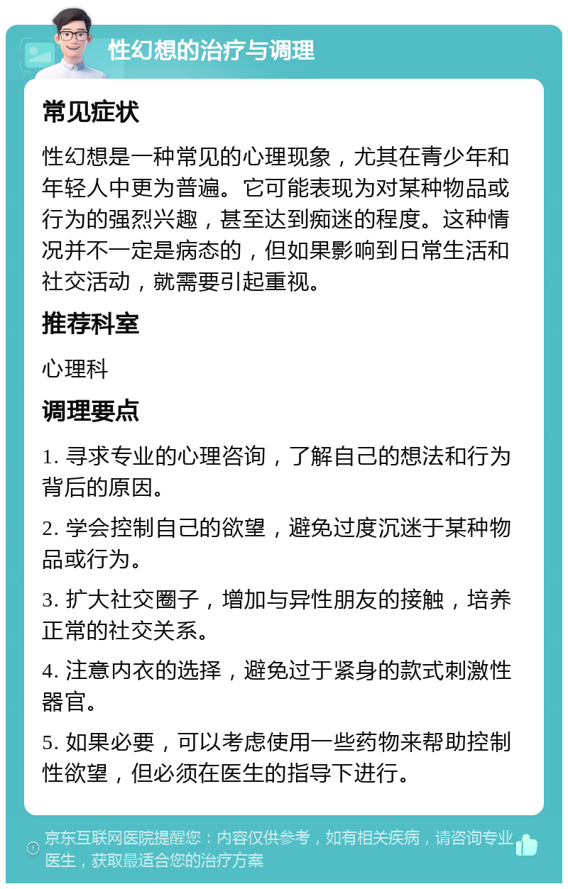 性幻想的治疗与调理 常见症状 性幻想是一种常见的心理现象，尤其在青少年和年轻人中更为普遍。它可能表现为对某种物品或行为的强烈兴趣，甚至达到痴迷的程度。这种情况并不一定是病态的，但如果影响到日常生活和社交活动，就需要引起重视。 推荐科室 心理科 调理要点 1. 寻求专业的心理咨询，了解自己的想法和行为背后的原因。 2. 学会控制自己的欲望，避免过度沉迷于某种物品或行为。 3. 扩大社交圈子，增加与异性朋友的接触，培养正常的社交关系。 4. 注意内衣的选择，避免过于紧身的款式刺激性器官。 5. 如果必要，可以考虑使用一些药物来帮助控制性欲望，但必须在医生的指导下进行。