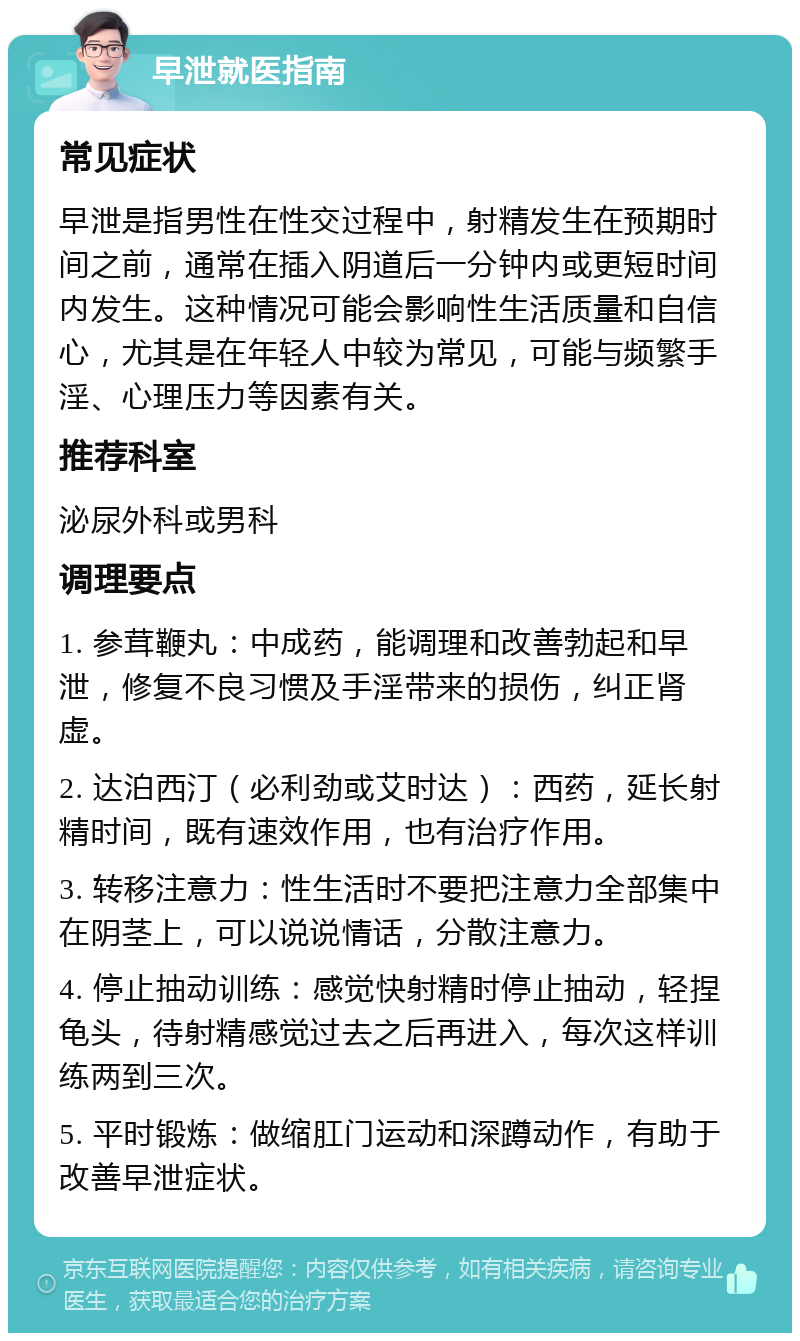 早泄就医指南 常见症状 早泄是指男性在性交过程中，射精发生在预期时间之前，通常在插入阴道后一分钟内或更短时间内发生。这种情况可能会影响性生活质量和自信心，尤其是在年轻人中较为常见，可能与频繁手淫、心理压力等因素有关。 推荐科室 泌尿外科或男科 调理要点 1. 参茸鞭丸：中成药，能调理和改善勃起和早泄，修复不良习惯及手淫带来的损伤，纠正肾虚。 2. 达泊西汀（必利劲或艾时达）：西药，延长射精时间，既有速效作用，也有治疗作用。 3. 转移注意力：性生活时不要把注意力全部集中在阴茎上，可以说说情话，分散注意力。 4. 停止抽动训练：感觉快射精时停止抽动，轻捏龟头，待射精感觉过去之后再进入，每次这样训练两到三次。 5. 平时锻炼：做缩肛门运动和深蹲动作，有助于改善早泄症状。