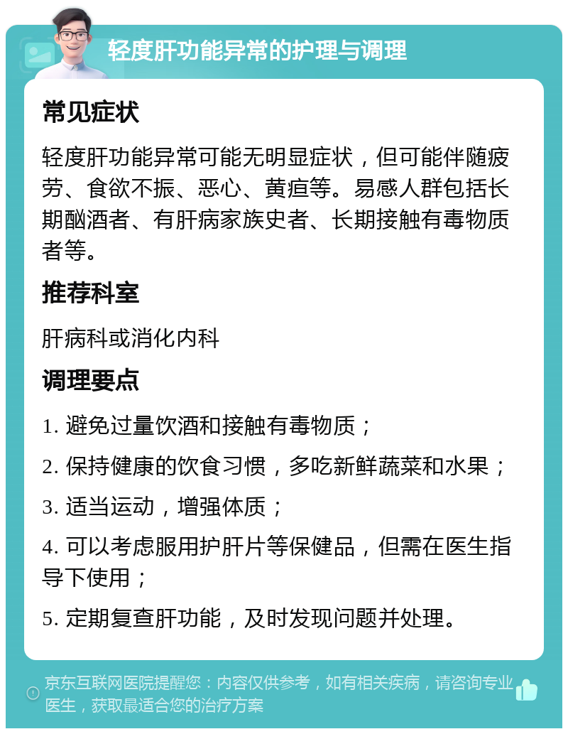 轻度肝功能异常的护理与调理 常见症状 轻度肝功能异常可能无明显症状，但可能伴随疲劳、食欲不振、恶心、黄疸等。易感人群包括长期酗酒者、有肝病家族史者、长期接触有毒物质者等。 推荐科室 肝病科或消化内科 调理要点 1. 避免过量饮酒和接触有毒物质； 2. 保持健康的饮食习惯，多吃新鲜蔬菜和水果； 3. 适当运动，增强体质； 4. 可以考虑服用护肝片等保健品，但需在医生指导下使用； 5. 定期复查肝功能，及时发现问题并处理。