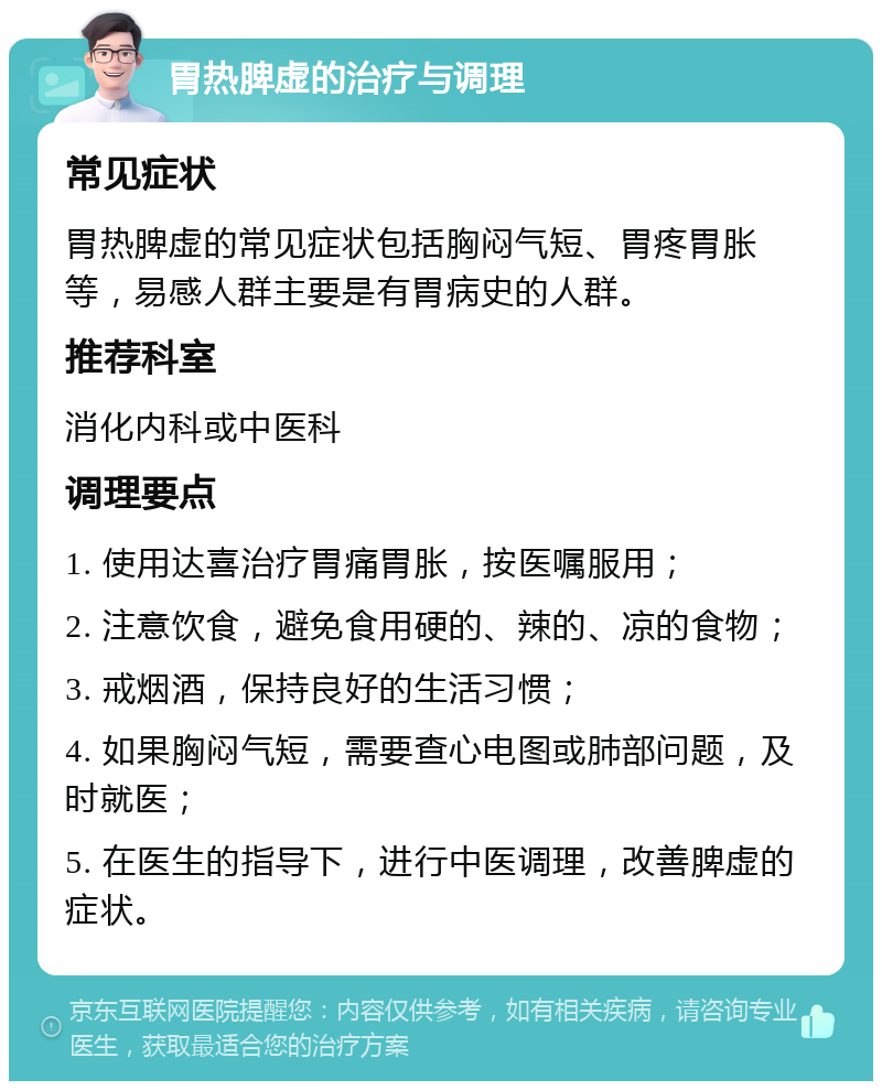 胃热脾虚的治疗与调理 常见症状 胃热脾虚的常见症状包括胸闷气短、胃疼胃胀等，易感人群主要是有胃病史的人群。 推荐科室 消化内科或中医科 调理要点 1. 使用达喜治疗胃痛胃胀，按医嘱服用； 2. 注意饮食，避免食用硬的、辣的、凉的食物； 3. 戒烟酒，保持良好的生活习惯； 4. 如果胸闷气短，需要查心电图或肺部问题，及时就医； 5. 在医生的指导下，进行中医调理，改善脾虚的症状。